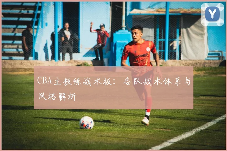 CBA主教练战术板：各队战术体系与风格解析